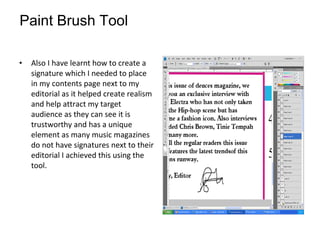 Also I have learnt how to create a signature which I needed to place in my contents page next to my editorial as it helped create realism and help attract my target audience as they can see it is trustworthy and has a unique element as many music magazines do not have signatures next to their editorial I achieved this using the tool.   Paint Brush Tool 