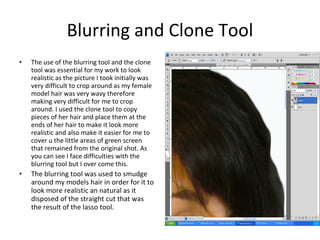 Blurring and Clone Tool The use of the blurring tool and the clone tool was essential for my work to look realistic as the picture I took initially was very difficult to crop around as my female model hair was very wavy therefore making very difficult for me to crop around. I used the clone tool to copy pieces of her hair and place them at the ends of her hair to make it look more realistic and also make it easier for me to cover u the little areas of green screen that remained from the original shot. As you can see I face difficulties with the blurring tool but I over come this. The blurring tool was used to smudge around my models hair in order for it to look more realistic an natural as it disposed of the straight cut that was the result of the lasso tool. 