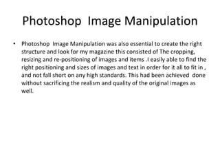 Photoshop  Image Manipulation Photoshop  Image Manipulation was also essential to create the right structure and look for my magazine this consisted of The cropping, resizing and re-positioning of images and items .I easily able to find the right positioning and sizes of images and text in order for it all to fit in , and not fall short on any high standards. This had been achieved  done without sacrificing the realism and quality of the original images as well. 