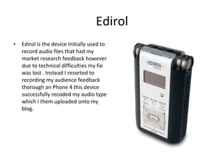 Edirol Edirol is the device Initially used to record audio files that had my market research feedback however due to technical difficulties my fie was lost . Instead I resorted to recording my audience feedback thorough an Phone 4 this device successfully recoded my audio type which I them uploaded onto my blog.  
