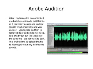 Adobe Audition After I had recorded my audio file I used Adobe audition to edit this file as it had many pauses and backing sounds which made it sound very unclear. I used adobe audition to remove bits of audio I did not need. I did this by cut out the section of the audio file I did not want to post. This enabled me to upload this file to my blog without any insufficient sounds.   