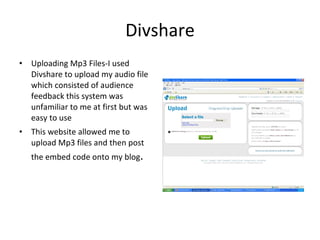 Divshare Uploading Mp3 Files-I used Divshare to upload my audio file which consisted of audience feedback this system was unfamiliar to me at first but was easy to use  This website allowed me to upload Mp3 files and then post the embed code onto my blog . 