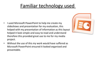 Familiar technology used  I used Microsoft PowerPoint to help me create my slideshows and presentation for my evaluation, this helped with my presentation of information as this layout  helped it look simple and easy to read and understand therefore this provided great use to me for my media project. Without the use of this my work would have suffered as Microsoft PowerPoint ensured it looked organised and presentable. 