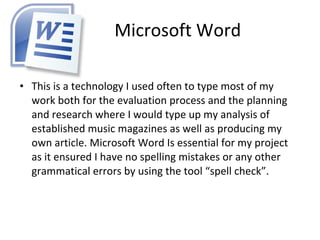 Microsoft Word This is a technology I used often to type most of my work both for the evaluation process and the planning and research where I would type up my analysis of established music magazines as well as producing my own article. Microsoft Word Is essential for my project as it ensured I have no spelling mistakes or any other grammatical errors by using the tool “spell check”.  