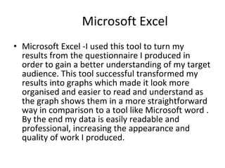 Microsoft Excel Microsoft Excel -I used this tool to turn my results from the questionnaire I produced in order to gain a better understanding of my target audience. This tool successful transformed my results into graphs which made it look more organised and easier to read and understand as the graph shows them in a more straightforward way in comparison to a tool like Microsoft word . By the end my data is easily readable and professional, increasing the appearance and quality of work I produced. 