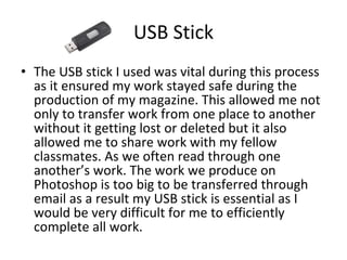 USB Stick The USB stick I used was vital during this process as it ensured my work stayed safe during the production of my magazine. This allowed me not only to transfer work from one place to another without it getting lost or deleted but it also allowed me to share work with my fellow classmates. As we often read through one another’s work. The work we produce on Photoshop is too big to be transferred through email as a result my USB stick is essential as I would be very difficult for me to efficiently complete all work. 