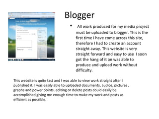 Blogger All work produced for my media project must be uploaded to blogger. This is the first time I have come across this site, therefore I had to create an account straight away. This website is very straight forward and easy to use  I soon got the hang of it an was able to produce and upload work without difficulty.  This website is quite fast and I was able to view work straight after I published it. I was easily able to uploaded documents, audios, pictures , graphs and power points. editing or delete posts could easily be accomplished giving me enough time to make my work and posts as efficient as possible. 