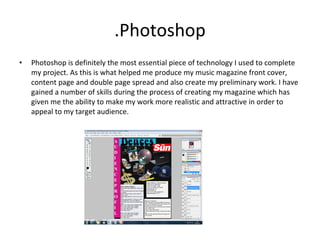 .Photoshop Photoshop is definitely the most essential piece of technology I used to complete my project. As this is what helped me produce my music magazine front cover, content page and double page spread and also create my preliminary work. I have gained a number of skills during the process of creating my magazine which has given me the ability to make my work more realistic and attractive in order to appeal to my target audience. 
