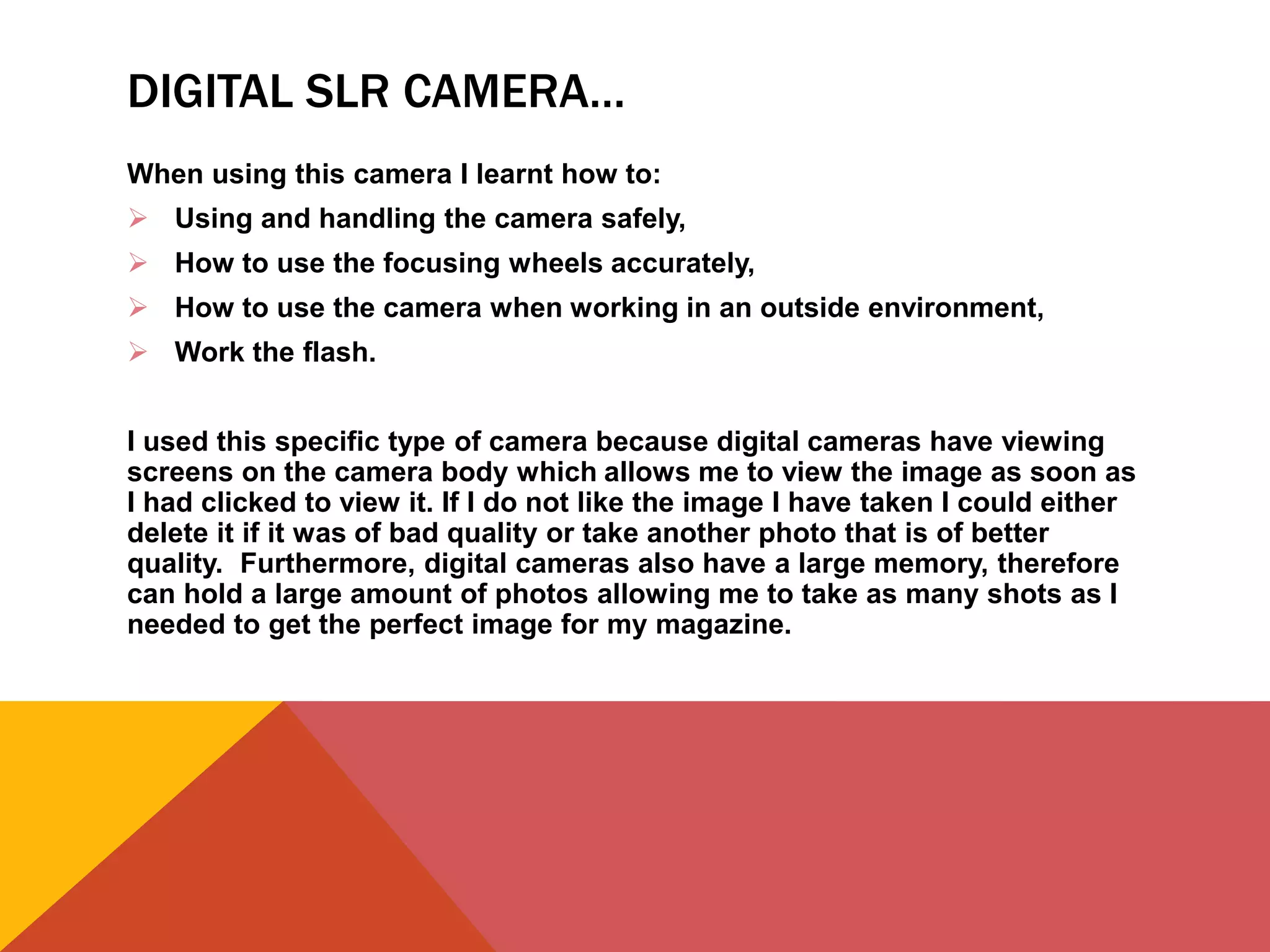 DIGITAL SLR CAMERA…
When using this camera I learnt how to:
 Using and handling the camera safely,
 How to use the focusing wheels accurately,
 How to use the camera when working in an outside environment,
 Work the flash.
I used this specific type of camera because digital cameras have viewing
screens on the camera body which allows me to view the image as soon as
I had clicked to view it. If I do not like the image I have taken I could either
delete it if it was of bad quality or take another photo that is of better
quality. Furthermore, digital cameras also have a large memory, therefore
can hold a large amount of photos allowing me to take as many shots as I
needed to get the perfect image for my magazine.
 