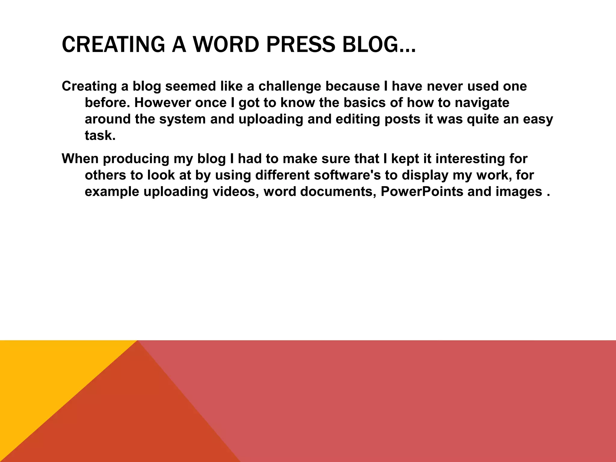 CREATING A WORD PRESS BLOG…
Creating a blog seemed like a challenge because I have never used one
before. However once I got to know the basics of how to navigate
around the system and uploading and editing posts it was quite an easy
task.
When producing my blog I had to make sure that I kept it interesting for
others to look at by using different software's to display my work, for
example uploading videos, word documents, PowerPoints and images .
 