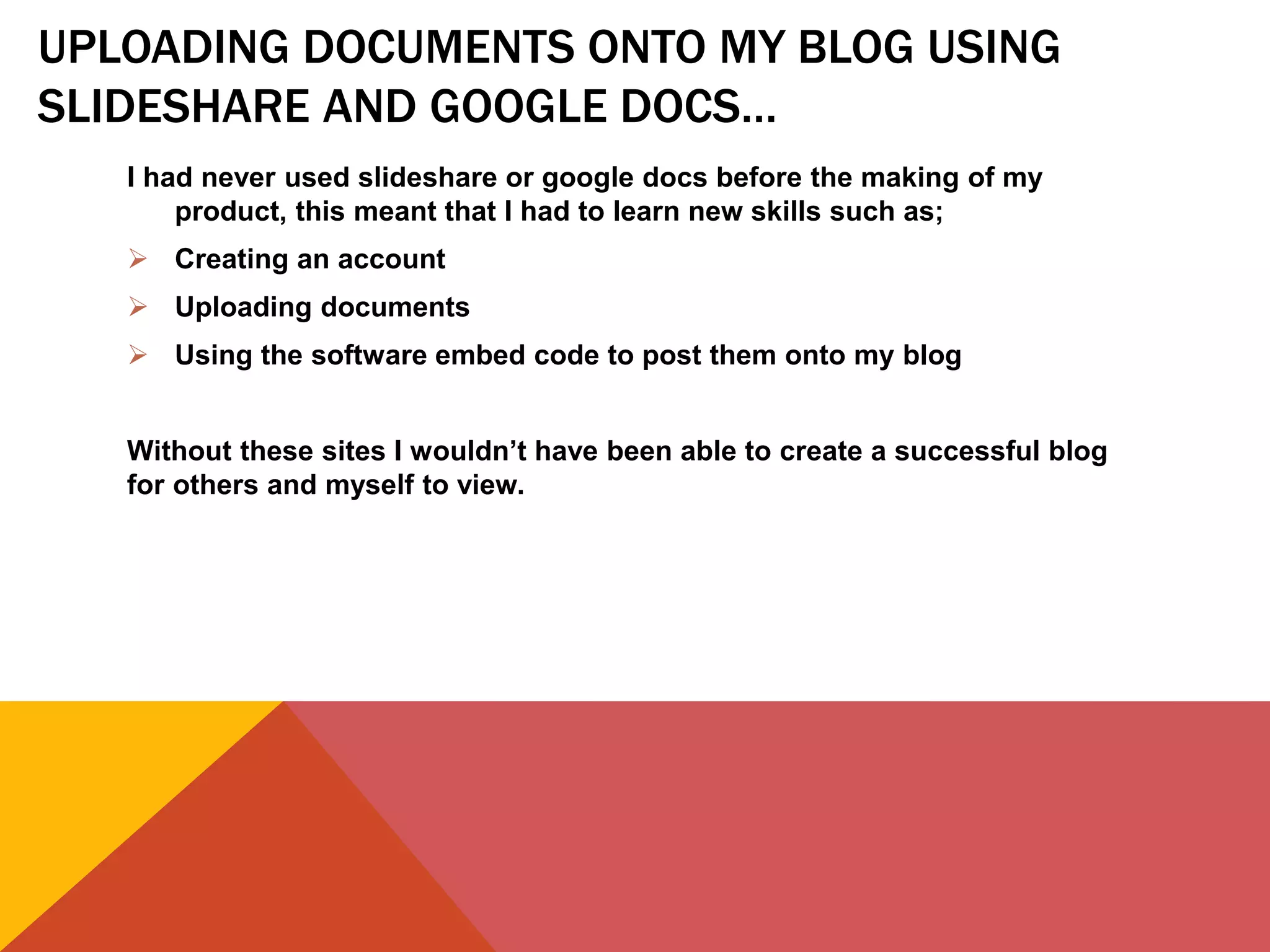 UPLOADING DOCUMENTS ONTO MY BLOG USING
SLIDESHARE AND GOOGLE DOCS…
I had never used slideshare or google docs before the making of my
product, this meant that I had to learn new skills such as;
 Creating an account
 Uploading documents
 Using the software embed code to post them onto my blog
Without these sites I wouldn’t have been able to create a successful blog
for others and myself to view.
 
