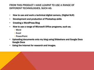 FROM THIS PRODUCT I HAVE LEARNT TO USE A RANGE OF
DIFFERENT TECHNOLOGIES, SUCH AS:
• How to use and work a technical digital camera, (Digital SLR)
• Development and production of Photoshop skills
• Creating a WordPress Blog
• How to use a range of Microsoft Office programs, such as;
• Word
• Excel
• PowerPoint
• Uploading documents onto my blog using Slideshare and Google Docs
Google Docs
• Using the internet for research and images.
 