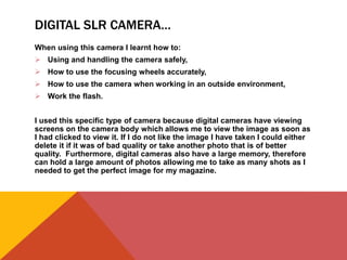 DIGITAL SLR CAMERA…
When using this camera I learnt how to:
 Using and handling the camera safely,
 How to use the focusing wheels accurately,
 How to use the camera when working in an outside environment,
 Work the flash.
I used this specific type of camera because digital cameras have viewing
screens on the camera body which allows me to view the image as soon as
I had clicked to view it. If I do not like the image I have taken I could either
delete it if it was of bad quality or take another photo that is of better
quality. Furthermore, digital cameras also have a large memory, therefore
can hold a large amount of photos allowing me to take as many shots as I
needed to get the perfect image for my magazine.
 