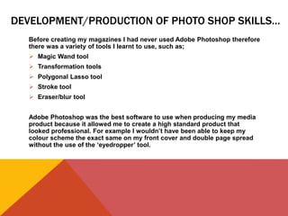 DEVELOPMENT/PRODUCTION OF PHOTO SHOP SKILLS…
Before creating my magazines I had never used Adobe Photoshop therefore
there was a variety of tools I learnt to use, such as;
 Magic Wand tool
 Transformation tools
 Polygonal Lasso tool
 Stroke tool
 Eraser/blur tool
Adobe Photoshop was the best software to use when producing my media
product because it allowed me to create a high standard product that
looked professional. For example I wouldn’t have been able to keep my
colour scheme the exact same on my front cover and double page spread
without the use of the ‘eyedropper’ tool.
 