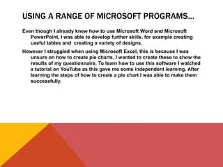 USING A RANGE OF MICROSOFT PROGRAMS…
Even though I already knew how to use Microsoft Word and Microsoft
PowerPoint, I was able to develop further skills, for example creating
useful tables and creating a variety of designs.
However I struggled when using Microsoft Excel, this is because I was
unsure on how to create pie charts, I wanted to create these to show the
results of my questionnaire. To learn how to use this software I watched
a tutorial on YouTube as this gave me some independent learning. After
learning the steps of how to create a pie chart I was able to make them
successfully.
 