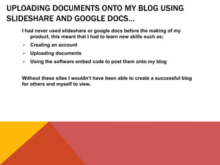 UPLOADING DOCUMENTS ONTO MY BLOG USING
SLIDESHARE AND GOOGLE DOCS…
I had never used slideshare or google docs before the making of my
product, this meant that I had to learn new skills such as;
 Creating an account
 Uploading documents
 Using the software embed code to post them onto my blog
Without these sites I wouldn’t have been able to create a successful blog
for others and myself to view.
 