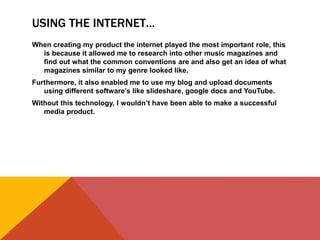 USING THE INTERNET…
When creating my product the internet played the most important role, this
is because it allowed me to research into other music magazines and
find out what the common conventions are and also get an idea of what
magazines similar to my genre looked like.
Furthermore, it also enabled me to use my blog and upload documents
using different software’s like slideshare, google docs and YouTube.
Without this technology, I wouldn’t have been able to make a successful
media product.
 