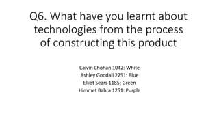 Q6. What have you learnt about
technologies from the process
of constructing this product
Calvin Chohan 1042: White
Ashley Goodall 2251: Blue
Elliot Sears 1185: Green
Himmet Bahra 1251: Purple
 