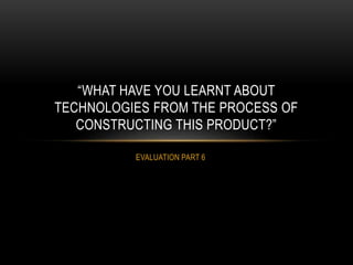 EVALUATION PART 6
“WHAT HAVE YOU LEARNT ABOUT
TECHNOLOGIES FROM THE PROCESS OF
CONSTRUCTING THIS PRODUCT?”
 