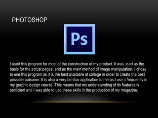 PHOTOSHOP
I used this program for most of the construction of my product. It was used as the
basis for the actual pages, and as the main method of image manipulation. I chose
to use this program as it is the best available at college in order to create the best
possible outcome. It is also a very familiar application to me as I use it frequently in
my graphic design course. This means that my understanding of its features is
proficient and I was able to use these skills in the production of my magazine.
 