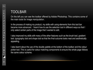 TOOLBAR
On the left you can see the toolbar offered by Adobe Photoshop. This contains some of
the main tools for image manipulation.
In the process of making my product, my skills with using elements from this tool bar
became more advanced. I learnt how to use the selection tool in different ways so that I
only select certain parts of the image that I wanted to edit.
I also improved my skills with many of the other features such as the brush tool, gradient
tool, typography tool and shape tool so that the final outcome looks neat and aesthetically
appealing.
I also learnt about the use of the double palette at the bottom of the toolbar and the colour
picker tool. This is useful for colour matching components to ensure the whole page follows
the same colour scheme.
 