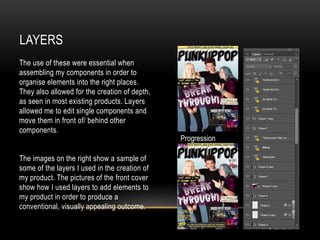 LAYERS
The use of these were essential when
assembling my components in order to
organise elements into the right places.
They also allowed for the creation of depth,
as seen in most existing products. Layers
allowed me to edit single components and
move them in front of/ behind other
components.
The images on the right show a sample of
some of the layers I used in the creation of
my product. The pictures of the front cover
show how I used layers to add elements to
my product in order to produce a
conventional, visually appealing outcome.
Progression
 
