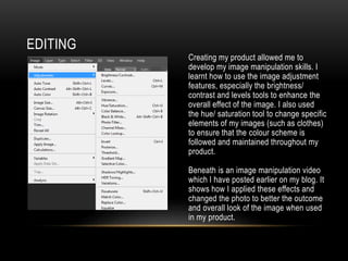 EDITING
Creating my product allowed me to
develop my image manipulation skills. I
learnt how to use the image adjustment
features, especially the brightness/
contrast and levels tools to enhance the
overall effect of the image. I also used
the hue/ saturation tool to change specific
elements of my images (such as clothes)
to ensure that the colour scheme is
followed and maintained throughout my
product.
Beneath is an image manipulation video
which I have posted earlier on my blog. It
shows how I applied these effects and
changed the photo to better the outcome
and overall look of the image when used
in my product.
 
