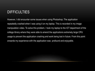 DIFFICULTIES
However, I did encounter some issues when using Photoshop; The application
repeatedly crashed when I was using it on my laptop. This is recorded in my image
manipulation video. To solve this problem, I took my laptop to the ICT department of the
college library where they were able to amend the applications extremely large CPU
usage to prevent the application crashing and work being lost in future. From this point
onwards my experience with the application was profound and enjoyable.
 