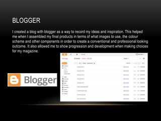 BLOGGER
I created a blog with blogger as a way to record my ideas and inspiration. This helped
me when I assembled my final products in terms of what images to use, the colour
scheme and other components in order to create a conventional and professional looking
outcome. It also allowed me to show progression and development when making choices
for my magazine.
 