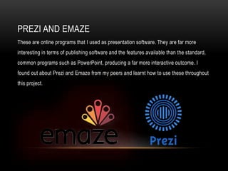 PREZI AND EMAZE
These are online programs that I used as presentation software. They are far more
interesting in terms of publishing software and the features available than the standard,
common programs such as PowerPoint, producing a far more interactive outcome. I
found out about Prezi and Emaze from my peers and learnt how to use these throughout
this project.
 