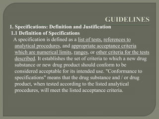 1. Specifications: Definition and Justification
1.1 Definition of Specifications
A specification is defined as a list of tests, references to
analytical procedures, and appropriate acceptance criteria
which are numerical limits, ranges, or other criteria for the tests
described. It establishes the set of criteria to which a new drug
substance or new drug product should conform to be
considered acceptable for its intended use. "Conformance to
specifications" means that the drug substance and / or drug
product, when tested according to the listed analytical
procedures, will meet the listed acceptance criteria.
 