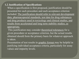 1.2 Justification of Specifications
When a specification is first proposed, justification should be
presented for each procedure and each acceptance criterion
included. The justification should refer to relevant development
data, pharmacopoeial standards, test data for drug substances
and drug products used in toxicology and clinical studies, and
results from accelerated and long term stability studies, as
appropriate.
This justification may consider theoretical tolerances for a
given procedure or acceptance criterion, but the actual results
obtained should form the primary basis for whatever approach
is taken.
Presentation of test results in graphic format may be helpful in
justifying individual acceptance criteria, particularly for assay
values and impurity levels.
 