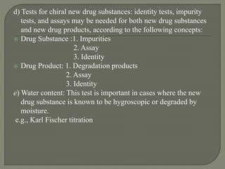 d) Tests for chiral new drug substances: identity tests, impurity
tests, and assays may be needed for both new drug substances
and new drug products, according to the following concepts:
 Drug Substance :1. Impurities
2. Assay
3. Identity
 Drug Product: 1. Degradation products
2. Assay
3. Identity
e) Water content: This test is important in cases where the new
drug substance is known to be hygroscopic or degraded by
moisture.
e.g., Karl Fischer titration
 