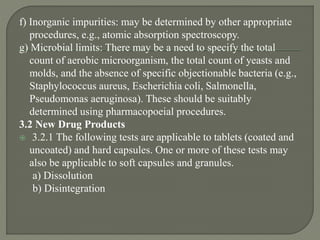 f) Inorganic impurities: may be determined by other appropriate
procedures, e.g., atomic absorption spectroscopy.
g) Microbial limits: There may be a need to specify the total
count of aerobic microorganism, the total count of yeasts and
molds, and the absence of specific objectionable bacteria (e.g.,
Staphylococcus aureus, Escherichia coli, Salmonella,
Pseudomonas aeruginosa). These should be suitably
determined using pharmacopoeial procedures.
3.2 New Drug Products
 3.2.1 The following tests are applicable to tablets (coated and
uncoated) and hard capsules. One or more of these tests may
also be applicable to soft capsules and granules.
a) Dissolution
b) Disintegration
 