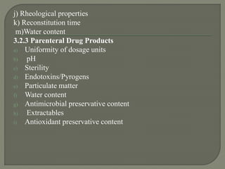 j) Rheological properties
k) Reconstitution time
m)Water content
3.2.3 Parenteral Drug Products
a) Uniformity of dosage units
b) pH
c) Sterility
d) Endotoxins/Pyrogens
e) Particulate matter
f) Water content
g) Antimicrobial preservative content
h) Extractables
i) Antioxidant preservative content
 