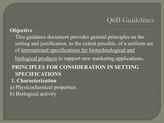 Objective
This guidance document provides general principles on the
setting and justification, to the extent possible, of a uniform set
of international specifications for biotechnological and
biological products to support new marketing applications.
PRINCIPLES FOR CONSIDERATION IN SETTING
SPECIFICATIONS
1. Characterization
a) Physicochemical properties
b) Biological activity
 