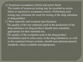 3.2 In-process acceptance criteria and action limits
The results of in-process testing may be recorded as action
limits or reported as acceptance criteria. Performing such
testing may eliminate the need for testing of the drug substance
or drug product.
3.3 Raw materials and excipient specifications
The quality of the raw materials used in the production of the
drug substance (or drug product) should meet standards,
appropriate for their intended use.
The quality of the excipients used in the drug product
formulation (and in some cases, in the drug substance), as well
as the container/closure systems, should meet pharmacopoeial
standards, where available and appropriate.
 