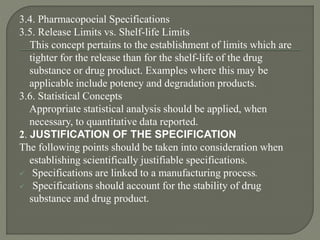 3.4. Pharmacopoeial Specifications
3.5. Release Limits vs. Shelf-life Limits
This concept pertains to the establishment of limits which are
tighter for the release than for the shelf-life of the drug
substance or drug product. Examples where this may be
applicable include potency and degradation products.
3.6. Statistical Concepts
Appropriate statistical analysis should be applied, when
necessary, to quantitative data reported.
2. JUSTIFICATION OF THE SPECIFICATION
The following points should be taken into consideration when
establishing scientifically justifiable specifications.
 Specifications are linked to a manufacturing process.
 Specifications should account for the stability of drug
substance and drug product.
 