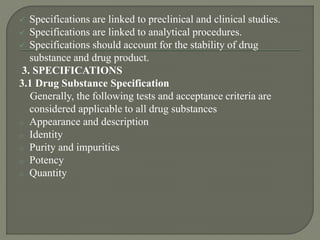  Specifications are linked to preclinical and clinical studies.
 Specifications are linked to analytical procedures.
 Specifications should account for the stability of drug
substance and drug product.
3. SPECIFICATIONS
3.1 Drug Substance Specification
Generally, the following tests and acceptance criteria are
considered applicable to all drug substances
o Appearance and description
o Identity
o Purity and impurities
o Potency
o Quantity
 
