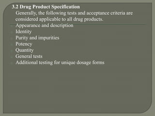 3.2 Drug Product Specification
Generally, the following tests and acceptance criteria are
considered applicable to all drug products.
o Appearance and description
o Identity
o Purity and impurities
o Potency
o Quantity
o General tests
o Additional testing for unique dosage forms
 