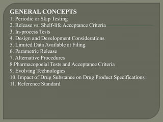 GENERAL CONCEPTS
1. Periodic or Skip Testing
2. Release vs. Shelf-life Acceptance Criteria
3. In-process Tests
4. Design and Development Considerations
5. Limited Data Available at Filing
6. Parametric Release
7. Alternative Procedures
8.Pharmacopoeial Tests and Acceptance Criteria
9. Evolving Technologies
10. Impact of Drug Substance on Drug Product Specifications
11. Reference Standard
 