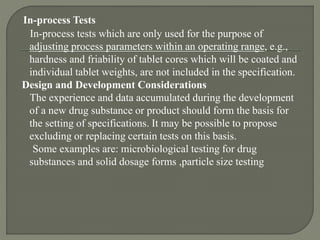 In-process Tests
In-process tests which are only used for the purpose of
adjusting process parameters within an operating range, e.g.,
hardness and friability of tablet cores which will be coated and
individual tablet weights, are not included in the specification.
Design and Development Considerations
The experience and data accumulated during the development
of a new drug substance or product should form the basis for
the setting of specifications. It may be possible to propose
excluding or replacing certain tests on this basis.
Some examples are: microbiological testing for drug
substances and solid dosage forms ,particle size testing
 