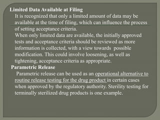 Limited Data Available at Filing
It is recognized that only a limited amount of data may be
available at the time of filing, which can influence the process
of setting acceptance criteria.
When only limited data are available, the initially approved
tests and acceptance criteria should be reviewed as more
information is collected, with a view towards possible
modification. This could involve loosening, as well as
tightening, acceptance criteria as appropriate.
Parametric Release
Parametric release can be used as an operational alternative to
routine release testing for the drug product in certain cases
when approved by the regulatory authority. Sterility testing for
terminally sterilized drug products is one example.
 