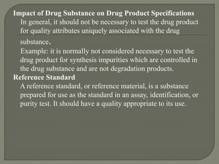 Impact of Drug Substance on Drug Product Specifications
In general, it should not be necessary to test the drug product
for quality attributes uniquely associated with the drug
substance.
Example: it is normally not considered necessary to test the
drug product for synthesis impurities which are controlled in
the drug substance and are not degradation products.
Reference Standard
A reference standard, or reference material, is a substance
prepared for use as the standard in an assay, identification, or
purity test. It should have a quality appropriate to its use.
 