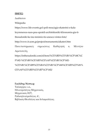 15
ΠΗΓΕΣ:
Διαδίκτυο
Wikipedia
https://www.life-events.gr/i-poli-mou/agia-ekaterini-o-kala-
krymmenos-naos-pou-apoteli-architektoniki-klironomia-gia-ti-
thessaloniki-ke-ine-mnimio-tis-unesco-vinteo-foto/
http://www.it.uom.gr/project/monuments/aikateri.htm
Πανεπιστημιακές σημειώσεις Καθηγητή κ. Μέντζου
Αριστοτέλη.
https://inthessaloniki.com/el/item/%CE%BD%CE%B1%CF%8C%C
F%82-%CE%B1%CE%B3%CE%AF%CE%B1%CF%82-
%CE%B1%CE%B9%CE%BA%CE%B1%CF%84%CE%B5%CF%81%
CE%AF%CE%BD%CE%B7%CF%82/
Γιαλίδης Νέστωρ
Ταξίαρχος ε.α.,
Ηλεκτρολόγος Μηχανικός,
Μηχανικός Η/Υ,
Ραδιοηλεκτρολόγος Α’,
Βιβλικός Θεολόγος και Ισλαμολόγος.
 