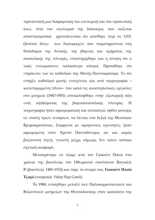 3
προσκυνητή μια διαφορετική πιο εσωτερική και πιο προσωπική
ίσως. Από τον εσωτερικό της διάκοσμο, που σώζεται
αποσπασματικά χρονολογείται ότι κτίσθηκε περί το 1315.
Ωστόσο λόγω των διαταραχών που παρατηρούνται στη
θολοδομία της δυτικής, της βόρειας και τμήματος της
ανατολικής της πλευράς, υποστηρίχθηκε και η άποψη ότι ο
ναός ενσωματώνει παλαιότερο κτίσμα. Προτάθηκε ότι
επρόκειτο για το καθολικό της Μονής Παντοκράτορα. Το ότι
υπήρξε καθολικό μονής ενισχύεται και από τοιχογραφία –
κατεστραμμένη πλέον– που κατά τις αναστηλωτικές εργασίες
στο μνημείο (1947-1951) αποκαλύφθηκε στην εξωτερική όψη
ενός αψιδώματος της βορειοανατολικής πλευράς. Η
τοιχογραφία ήταν αφιερωματική και απεικόνιζε όρθιο μοναχό,
σε στάση τριών τετάρτων, να δέεται στα δεξιά της Θεοτόκου
Βρεφοκρατούσας. Σύμφωνα με ορισμένους ερευνητές, ήταν
αφιερωμένη στον Χριστό Παντοδύναμο, αν και καμία
βυζαντινή πηγή, γνωστή μέχρι σήμερα, δεν κάνει κάποια
σχετική αναφορά.
Μετατράπηκε σε τζαμί από τον Γιακούπ Πασά στα
χρόνια της βασιλείας του Οθωμανού σουλτάνου Βαγιαζίτ
Β' (βασίλεψε 1481-1512) και πήρε το όνομά του, Γιακούπ Πασά
Τζαμί (τουρκικά: Yakup Paşa Camii)..
Το 1988, εντάχθηκε μεταξύ των Παλαιοχριστιανικών και
Βυζαντινών μνημείων της Θεσσαλονίκης στον κατάλογο της
 