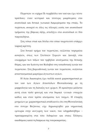 5
Περιστώο σε σχήμα Πι περιβάλλει τον ναό και έχει πέντε
τρούλους: έναν κεντρικό και τέσσερις μικρότερους στα
ανατολικά και δυτικά γωνιακά διαμερίσματα της στοάς. Το
περίστωο, ανοιχτό σε όλες τις πλευρές εκτός του ανατολικού
τμήματος της βόρειας όψης, απολήγει στα ανατολικά σε δύο
παρεκκλήσια.
Στη νότια στοά και δίπλα στο νότιο τοιχοπεσσό υπάρχει
ταφική κρύπτη.
Στο δυτικό τμήμα του περιστώου, σώζονται πορτραίτα
ασκητών, όπως των Στυλιτών Συμεών και Δανιήλ, στα
εσωρράχια των τόξων του τριβήλου ανοίγματος της δυτικής
θύρας, και του Ιωάννη του Κολοβού στη νοτιοδυτική γωνία του
περιστώου. Στη βορειοδυτική γωνία του περιστώου, σώζονται
αποσπασματικά μαρτύρια άγνωστων αγίων.
Η Αγία Αικατερίνη έχει πολλά κοινά χαρακτηριστικά με
τον ναό των Αγίων Αποστόλων Θεσσαλονίκης με τη
μορφολογία και τη διάταξη των χώρων. Η ομοιότητα μάλιστα
αυτή είναι πολύ φανερή και στα δομικά -γενικά- στοιχεία
καθώς και στον τρόπο κτισίματος των τοίχων. Η ύπαρξη
μνημείων με χαρακτηριστικά αποδεικνύει ότι στη Θεσσαλονίκη
στο ύστερο Βυζάντιο, είχε δημιουργηθεί μία σημαντική
εμπειρία στην ανέγερση των ναών, που κληροδοτήθηκε -
προσαρμοσμένη στα τότε δεδομένα- και στους Έλληνες
οικοδόμους κατά τη διάρκεια της τουρκοκρατίας.
 