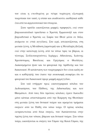 8
του είναι η επενδυμένη με πέτρα περίτεχνη εξωτερική
τοιχοποιία του ναού, η οποία και αναδεικνύει αισθητικά κάθε
ένα από τα αρχιτεκτονικά του στοιχεία.
Στον τρούλο εικονίζονται μορφές προφητών, ενώ στον
βορειοανατολικό τρουλίσκο ο Χριστός Εμμανουήλ και στον
βορειοδυτικό ο Χριστός ως Σοφία του Θεού μέσα σε δόξα,
ανάμεσα σε επτά αγγέλους. Στο ιερό, απεικονίζονται, στη
μεσαία ζώνη, η Μετάδοση (αριστερά) και η Μετάληψη (δεξιά),
ενώ στην κατώτερη ζώνη, από τα νότια προς τα βόρεια, οι
τέσσερις Συλλειτουργούντες Ιεράρχες Αθανάσιος, Ιωάννης
Χρυσόστομος, Βασίλειος και Γρηγόριος ο Θεολόγος.
Διακοσμημένα ήταν και τα φουρνικά της πρόθεσης και του
διακονικού. Η κατάσταση των τοιχογραφιών δεν είναι καλή αν
και ο καθηγητής που έκανε την ανασκαφή αναφέρει ότι το
φουρνικό του διακονικού έφερε μορφή αρχαγγέλου.
Στο ναό υπήρχαν τρεις εικονογραφικοί κύκλοι: του
Δωδεκαόρτου, του Πάθους, της Διδασκαλίας και των
Θαυμάτων. Από τους δύο πρώτους κύκλους έχουν διασωθεί
μόνο κάποια αποσπάσματα από την Κοίμηση της Θεοτόκου
στη μεσαία ζώνη του δυτικού τοίχου και ορισμένα τμήματα
σκηνών από τα Πάθη στο νότιο τοίχο. Ο τρίτος κύκλος
εκπροσωπείται από δέκα σκηνές, που διατάσσονται στην
πρώτη ζώνη του νότιου, βόρειου και δυτικού τοίχου. Στο νότιο
τοίχο, εικονίζονται οι σκηνές του Γάμου της Κανά Γάμου, της
 