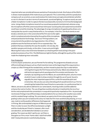 importantwhenwe consideredhowwe wantedourfinal producttolook.One feature of the DSLR is
it allowsinstantplaybackof the material youjustcaptured.Thisisextremelyuseful foraproduction
companysuch as ourselves,aswe couldanalyse the material we justcapturedanddeclare whether
or not itis the bestit can be in termsof camerawork,soundandlighting. Tocapture sound,we used
a Rode microphone inorderto capture the bestsoundpossible,butalsotominimisethe background
noise.Usinga Rode microphone meantall oursoundwaspurposeful and planned,whereasusing
the microphone off of the camerawouldhave ledtopoor soundqualityandunplannedsoundwhich
couldhave ruinedthe shooting.The advantage of usingamicrophone of a goodqualityallowsusto
manipulate the soundinaway that benefitsus.Forexample,inthe film, TomRushstandsonand
breaksa stick(Asseeninthe screenshotof the filmseentothe right)
whichisemphasisedandenhancedbythe qualityof the microphone
and postproductiontechnology. Due toour filmingoutdoors,we
encounteredafewproblemsduringproduction.One of these
problemswasthe factthat we had to filmonseparate days.The
problemthatwascreatedby thiswas the weather.Onone day,the
weatherwasgreyand cloudy,onthe other,it wassunnyand bright.
Meaningthere wasa clear distinctionbetweenourshootingwhichneedsolvinginthe post-
productionprocessof our film.The DSLRbalanceslightbrilliantly,althoughthe qualityof the camera
made the shadowingmore noticeable.
Post-Production
In termsof post-production,we use PremierProforediting.Thisprogramme allowedustouse
differenteditingtechniques suchasa flashtransition(seenatthe beginningof the sequence) toa
simple cut.Afterfilmingall the neededshots,we thenmoved toplace the clipsinorderbefore
refiningthemtogive the filmfinesseandcontinuity.iMovie alsoallowedusto
edittechnical aspectswhichwouldgivethe filmemotionandcharacter.For
example,byinputtingsoundintoiMovie,we couldeditthe pitch,volume ortone
at whichit wasin orderto draw emotionthroughthe use of sound.Soundis
arguablythe most importantaspectof film, asthe filmwouldbe plainand
emotionless.We canalsouse colourblendingwhichwouldtransformour filmfor
somethingthatlookedlikeitwasfilmedonacamcorder,to a professional feel.In
iMovie,we were alsoable toaddtextto our camerawork,meaningcreditscouldbe addedto
enhance the realismfurther.The use of typeface couldbe alteredsoitmatchedthe theme of our
thrillerandcompliedwiththe conventionsinawaywhichpositivelyimpactedourfilm. Aspreviously
mentioned,filmingontwodifferentdayscreatedproblemsforourshotsasthe weatherwasvisible
and thisneededfixinginediting.Thisconsidered,we spentalotof time colourgrading.Colour
gradingiswhenyouaim to balance the colourto make the filmmore aesthetically pleasing,orinour
case,lookto rectifyweatherdifferencesthathappened
infilming.We contemplatedusingone of iMoviespre set
filtersinordertocover the difference betweensunlight
and the cloudydaywe filmedin,however,after much
consideration,we decidedalternativelytouse colour
grading.The reasonwe didn’toptfor pre-setfiltersis
theygave our filma more ‘home video’stylefinishwhich
didn’tlookprofessional or aesthetically pleasing.
 