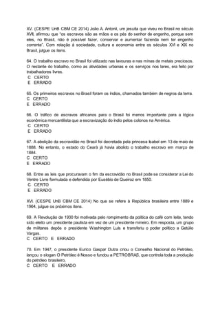 XV. (CESPE UnB CBM CE 2014) João A. Antonil, um jesuíta que viveu no Brasil no século
XVII, afirmou que “os escravos são as mãos e os pés do senhor de engenho, porque sem
eles, no Brasil, não é possível fazer, conservar e aumentar fazenda nem ter engenho
corrente”. Com relação à sociedade, cultura e economia entre os séculos XVI e XIX no
Brasil, julgue os itens.
64. O trabalho escravo no Brasil foi utilizado nas lavouras e nas minas de metais preciosos.
O restante do trabalho, como as atividades urbanas e os serviços nos lares, era feito por
trabalhadores livres.
C CERTO
E ERRADO
65. Os primeiros escravos no Brasil foram os índios, chamados também de negros da terra.
C CERTO
E ERRADO
66. O tráfico de escravos africanos para o Brasil foi menos importante para a lógica
econômica mercantilista que a escravização do índio pelos colonos na América.
C CERTO
E ERRADO
67. A abolição da escravidão no Brasil foi decretada pela princesa Isabel em 13 de maio de
1888. No entanto, o estado do Ceará já havia abolido o trabalho escravo em março de
1884.
C CERTO
E ERRADO
68. Entre as leis que procuravam o fim da escravidão no Brasil pode se considerar a Lei do
Ventre Livre formulada e defendida por Eusébio de Queiroz em 1850.
C CERTO
E ERRADO
XVI. (CESPE UnB CBM CE 2014) No que se refere à República brasileira entre 1889 e
1964, julgue os próximos itens.
69. A Revolução de 1930 foi motivada pelo rompimento da política do café com leite, tendo
sido eleito um presidente paulista em vez de um presidente mineiro. Em resposta, um grupo
de militares depôs o presidente Washington Luís e transferiu o poder político a Getúlio
Vargas.
C CERTO E ERRADO
70. Em 1947, o presidente Eurico Gaspar Dutra criou o Conselho Nacional do Petróleo,
lançou o slogan O Petróleo é Nosso e fundou a PETROBRAS, que controla toda a produção
do petróleo brasileiro,
C CERTO E ERRADO
 